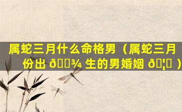 属蛇三月什么命格男（属蛇三月份出 🌾 生的男婚姻 🦉 ）